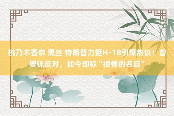 桃乃木香奈 黑丝 特朗普力挺H-1B引爆热议！曾矍铄反对，如今却称“很棒的名目”