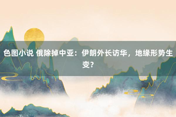 色图小说 俄除掉中亚：伊朗外长访华，地缘形势生变？