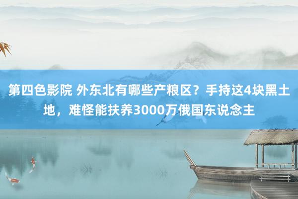 第四色影院 外东北有哪些产粮区？手持这4块黑土地，难怪能扶养3000万俄国东说念主