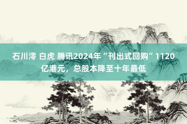 石川澪 白虎 腾讯2024年“刊出式回购”1120亿港元，总股本降至十年最低