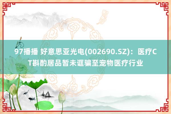 97播播 好意思亚光电(002690.SZ)：医疗CT斟酌居品暂未诓骗至宠物医疗行业