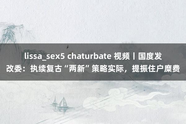 lissa_sex5 chaturbate 视频丨国度发改委：执续复古“两新”策略实际，提振住户糜费