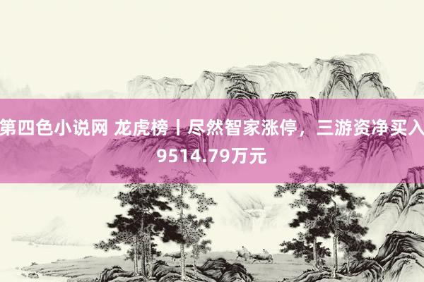 第四色小说网 龙虎榜丨尽然智家涨停，三游资净买入9514.79万元