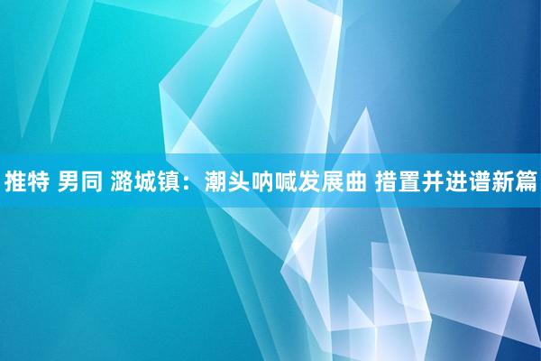 推特 男同 潞城镇：潮头呐喊发展曲 措置并进谱新篇