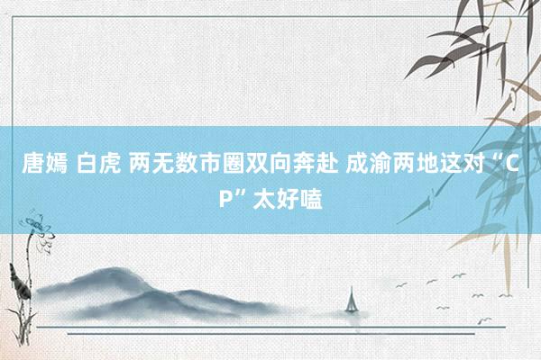 唐嫣 白虎 两无数市圈双向奔赴 成渝两地这对“CP”太好嗑