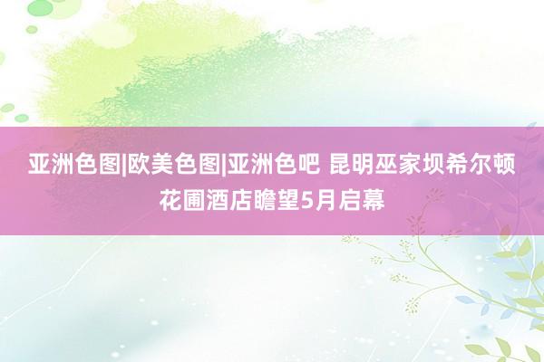 亚洲色图|欧美色图|亚洲色吧 昆明巫家坝希尔顿花圃酒店瞻望5月启幕