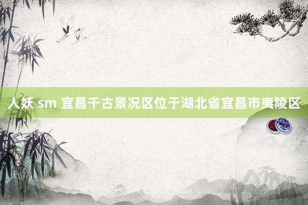人妖 sm 宜昌千古景况区位于湖北省宜昌市夷陵区
