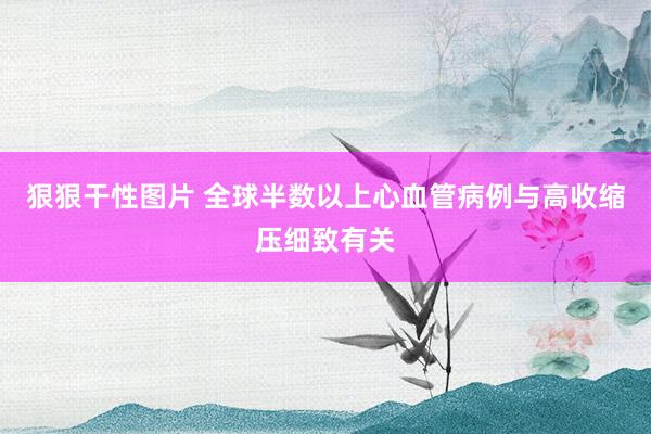 狠狠干性图片 全球半数以上心血管病例与高收缩压细致有关