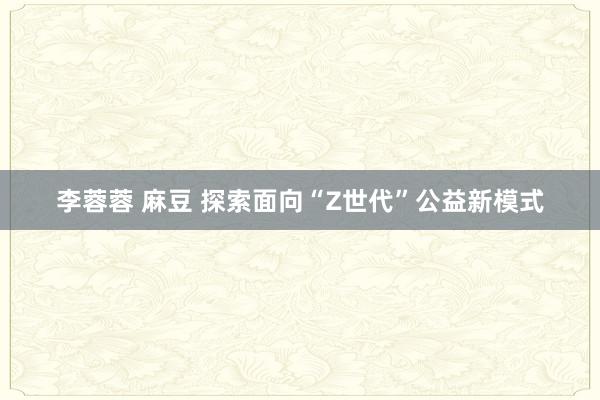 李蓉蓉 麻豆 探索面向“Z世代”公益新模式