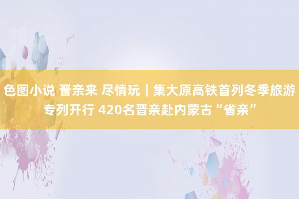 色图小说 晋亲来 尽情玩｜集大原高铁首列冬季旅游专列开行 420名晋亲赴内蒙古“省亲”