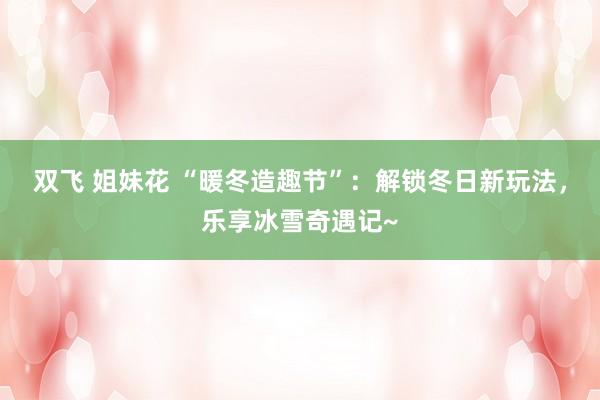 双飞 姐妹花 “暖冬造趣节”：解锁冬日新玩法，乐享冰雪奇遇记~