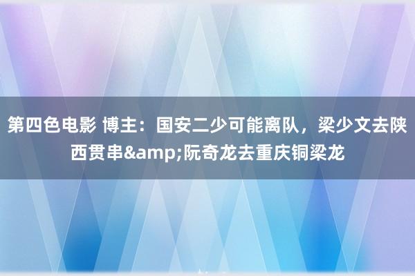 第四色电影 博主:国安二少可能离队,梁少文去陕西贯串&阮奇龙去重庆铜梁龙