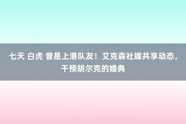 七天 白虎 曾是上港队友！艾克森社媒共享动态，干预胡尔克的婚典
