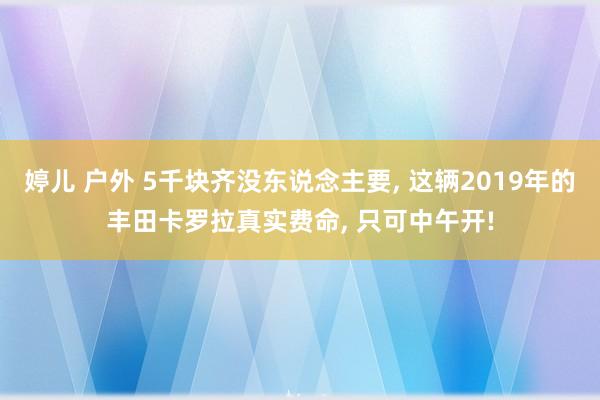 婷儿 户外 5千块齐没东说念主要， 这辆2019年的丰田卡罗拉真实费命， 只可中午开!