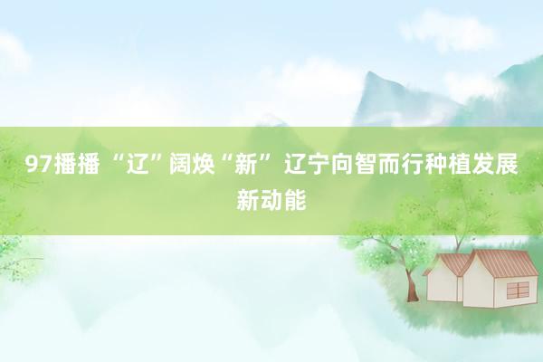 97播播 “辽”阔焕“新” 辽宁向智而行种植发展新动能