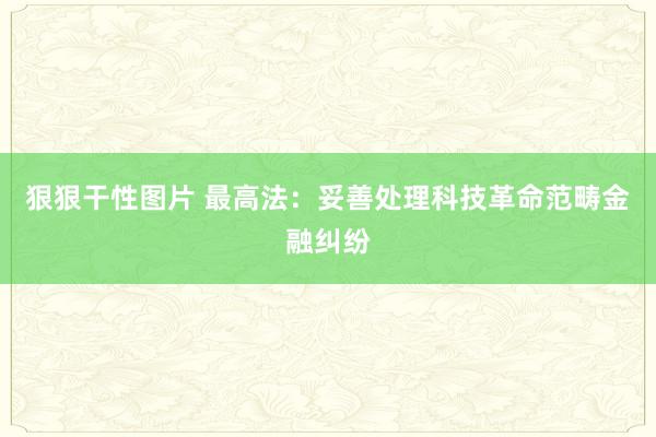 狠狠干性图片 最高法：妥善处理科技革命范畴金融纠纷