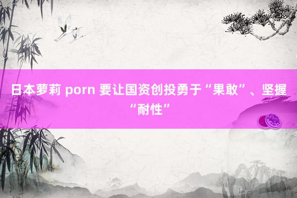 日本萝莉 porn 要让国资创投勇于“果敢”、坚握“耐性”