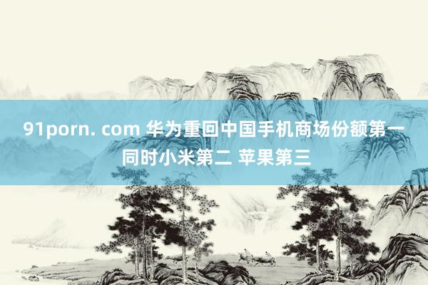 91porn. com 华为重回中国手机商场份额第一 同时小米第二 苹果第三