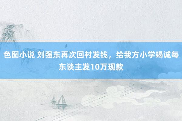色图小说 刘强东再次回村发钱，给我方小学竭诚每东谈主发10万现款