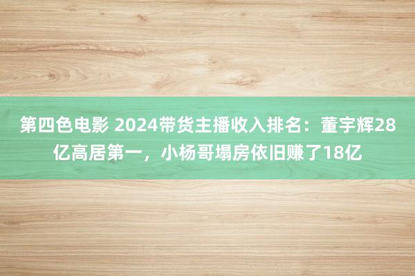 第四色电影 2024带货主播收入排名：董宇辉28亿高居第一，小杨哥塌房依旧赚了18亿