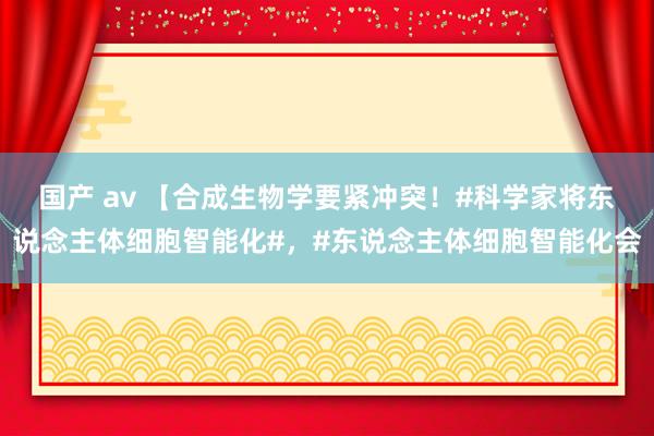 国产 av 【合成生物学要紧冲突！#科学家将东说念主体细胞智能化#，#东说念主体细胞智能化会