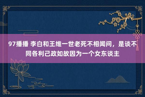 97播播 李白和王维一世老死不相闻问，是谈不同各利己政如故因为一个女东谈主