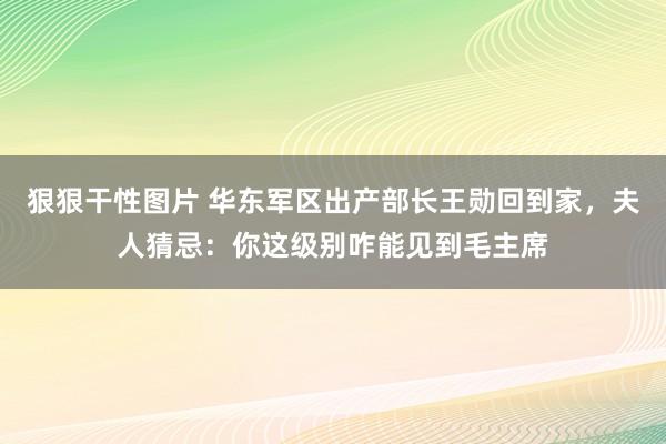 狠狠干性图片 华东军区出产部长王勋回到家，夫人猜忌：你这级别咋能见到毛主席
