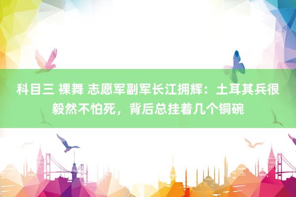 科目三 裸舞 志愿军副军长江拥辉：土耳其兵很毅然不怕死，背后总挂着几个铜碗