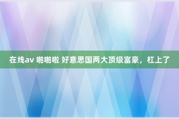 在线av 啪啪啦 好意思国两大顶级富豪，杠上了