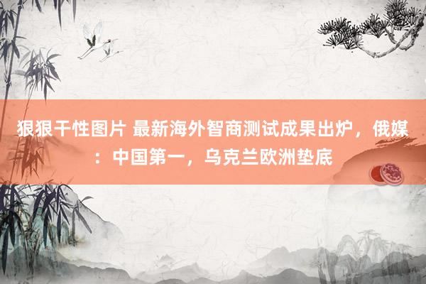 狠狠干性图片 最新海外智商测试成果出炉，俄媒：中国第一，乌克兰欧洲垫底
