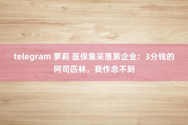 telegram 萝莉 医保集采落第企业：3分钱的阿司匹林，我作念不到