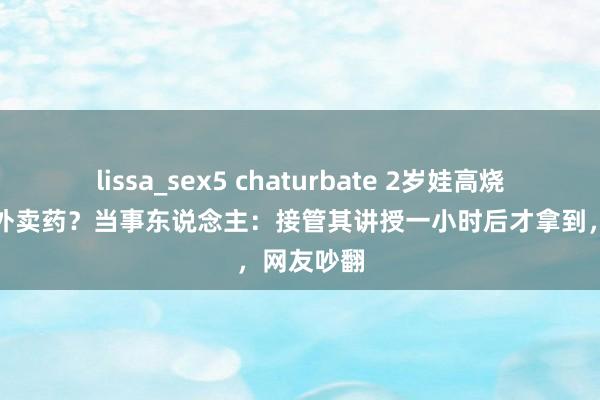 lissa_sex5 chaturbate 2岁娃高烧保安拒交外卖药？当事东说念主：接管其讲授一小时后才拿到，网友吵翻