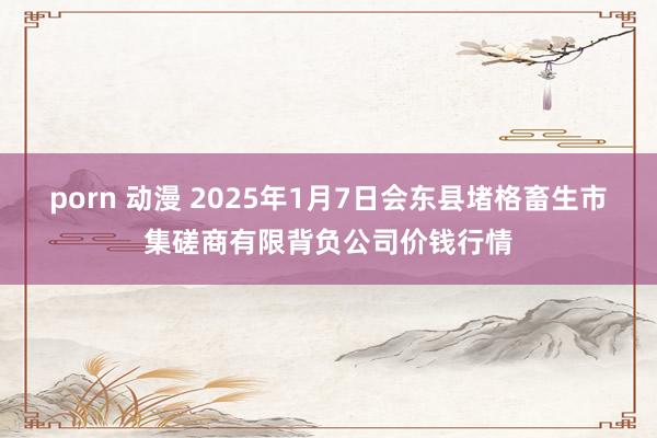 porn 动漫 2025年1月7日会东县堵格畜生市集磋商有限背负公司价钱行情