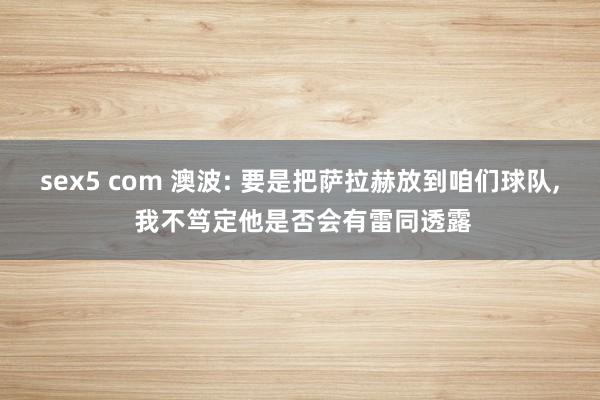 sex5 com 澳波: 要是把萨拉赫放到咱们球队， 我不笃定他是否会有雷同透露