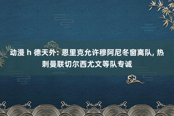 动漫 h 德天外: 恩里克允许穆阿尼冬窗离队， 热刺曼联切尔西尤文等队专诚