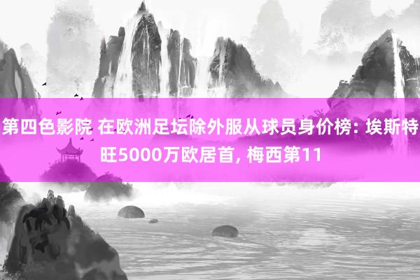 第四色影院 在欧洲足坛除外服从球员身价榜: 埃斯特旺5000万欧居首， 梅西第11