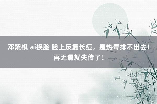 邓紫棋 ai换脸 脸上反复长痘，是热毒排不出去！再无谓就失传了！