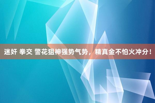 迷奸 拳交 警花狙神强势气势，精真金不怕火冲分！
