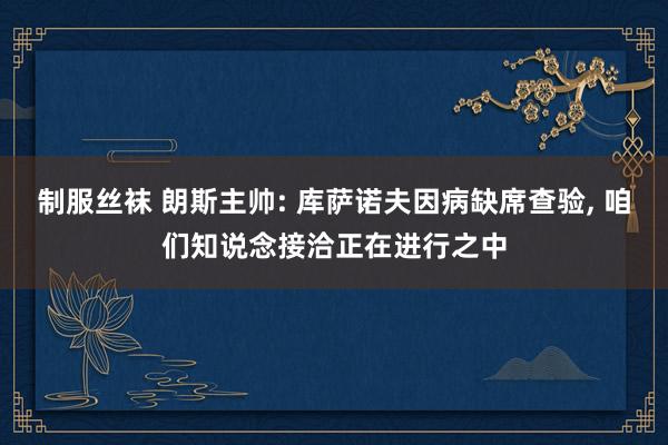 制服丝袜 朗斯主帅: 库萨诺夫因病缺席查验， 咱们知说念接洽正在进行之中