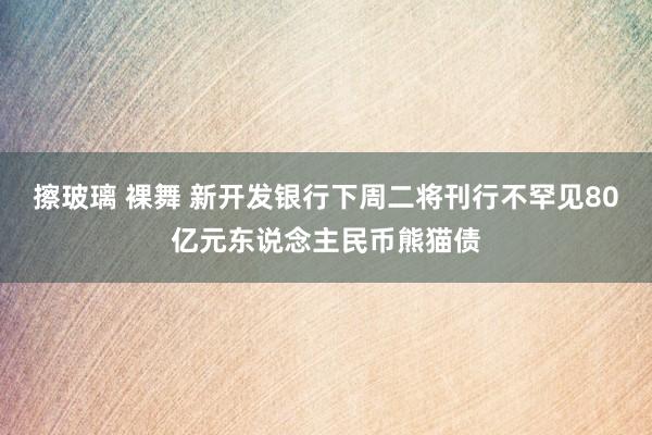 擦玻璃 裸舞 新开发银行下周二将刊行不罕见80亿元东说念主民币熊猫债