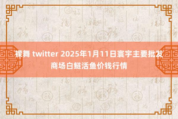 裸舞 twitter 2025年1月11日寰宇主要批发商场白鲢活鱼价钱行情