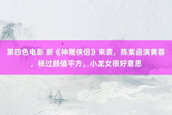 第四色电影 新《神雕侠侣》来袭，陈紫函演黄蓉，杨过颜值平方，小龙女很好意思