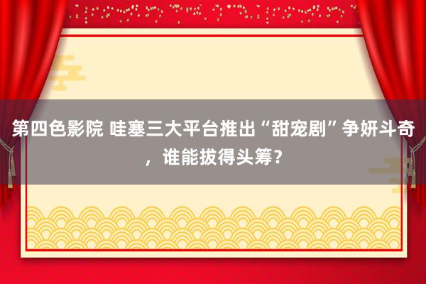 第四色影院 哇塞三大平台推出“甜宠剧”争妍斗奇，谁能拔得头筹？