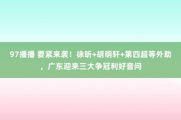 97播播 要紧来袭！徐昕+胡明轩+第四超等外助，广东迎来三大争冠利好音问