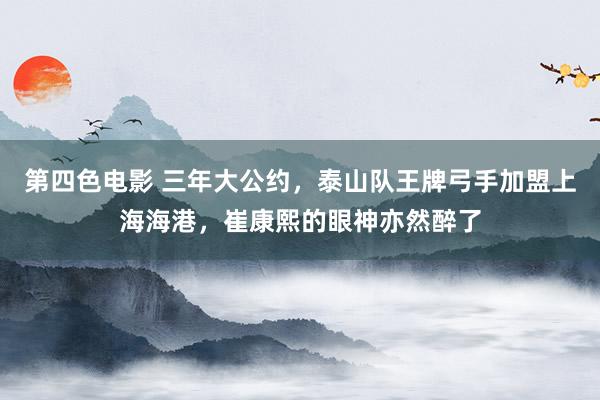 第四色电影 三年大公约，泰山队王牌弓手加盟上海海港，崔康熙的眼神亦然醉了