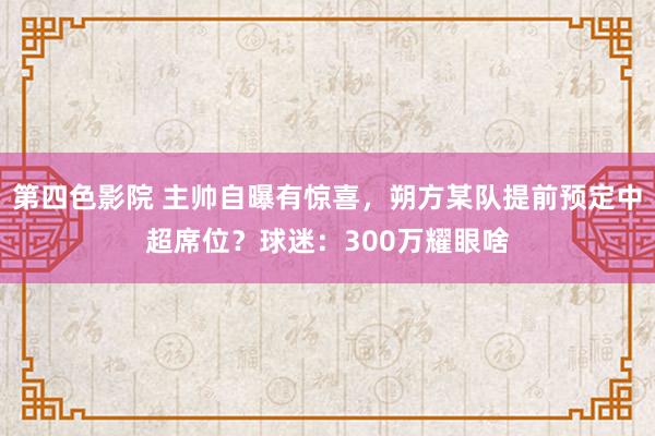 第四色影院 主帅自曝有惊喜，朔方某队提前预定中超席位？球迷：300万耀眼啥