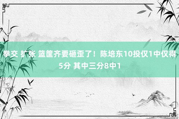 拳交 扩张 篮筐齐要砸歪了！陈培东10投仅1中仅得5分 其中三分8中1