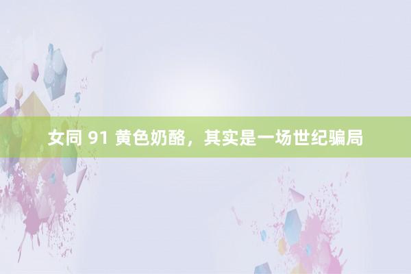 女同 91 黄色奶酪，其实是一场世纪骗局