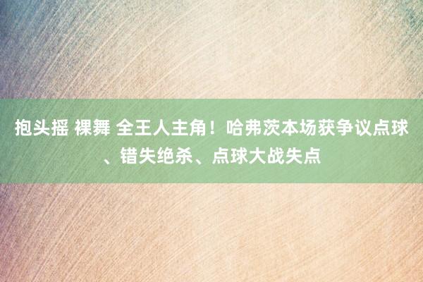 抱头摇 裸舞 全王人主角!哈弗茨本场获争议点球、错失绝杀、点球大战失点