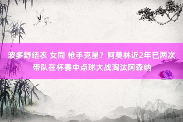 波多野结衣 女同 枪手克星？阿莫林近2年已两次带队在杯赛中点球大战淘汰阿森纳